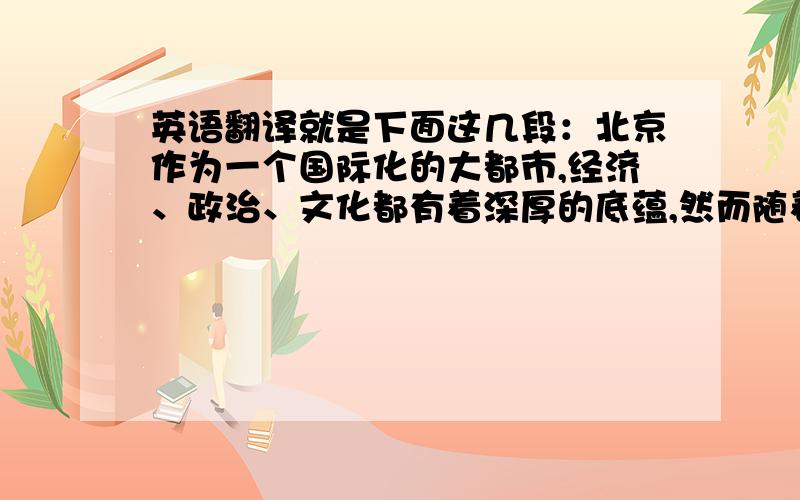 英语翻译就是下面这几段：北京作为一个国际化的大都市,经济、政治、文化都有着深厚的底蕴,然而随着北京的全方位发展,这些经济