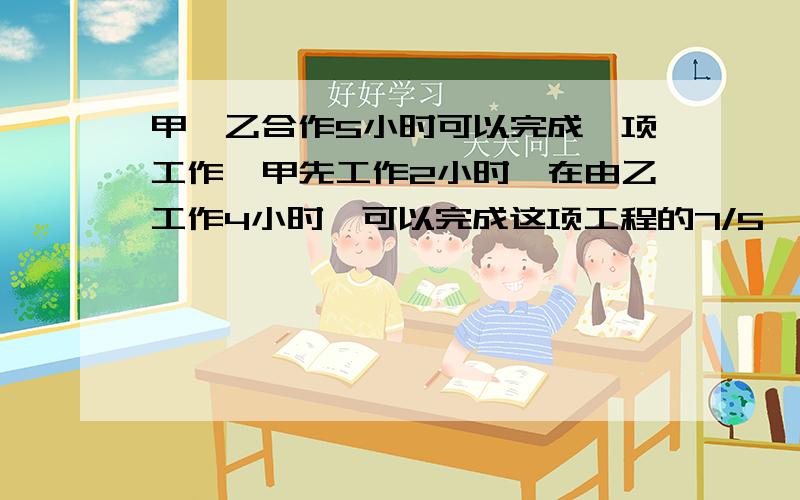 甲,乙合作5小时可以完成一项工作,甲先工作2小时,在由乙工作4小时,可以完成这项工程的7/5,乙单独完成这项工作需要几小