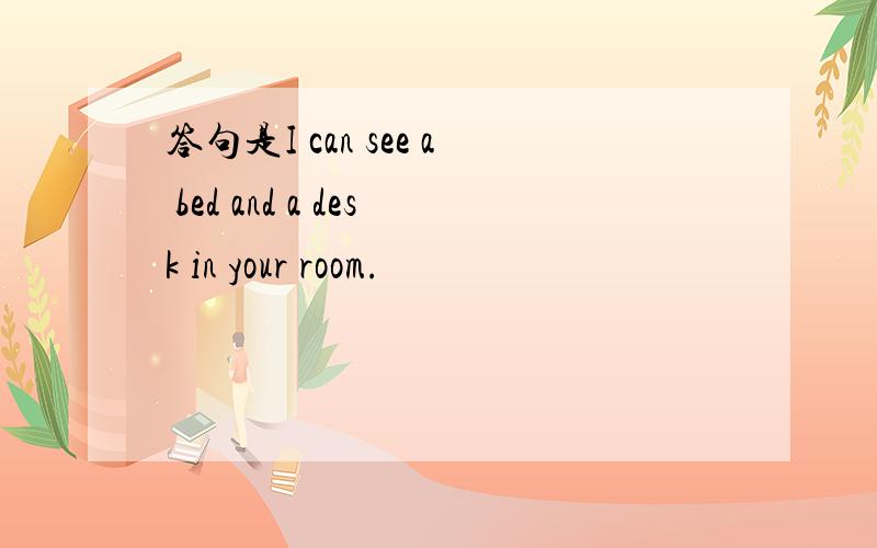 答句是I can see a bed and a desk in your room.