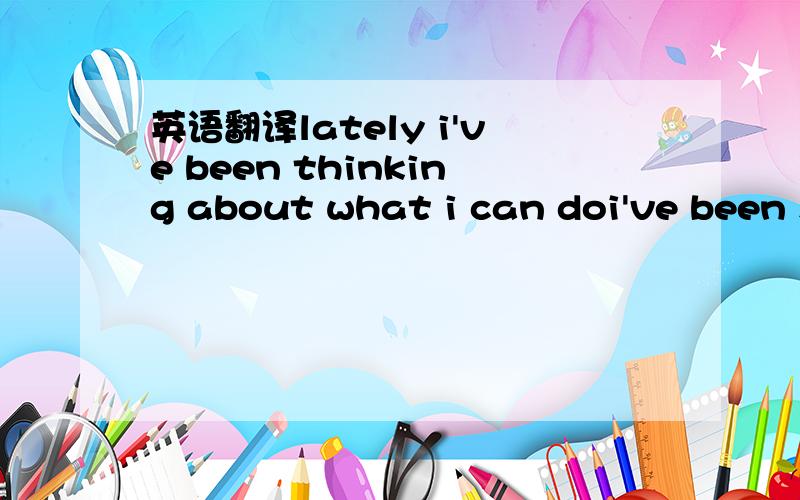 英语翻译lately i've been thinking about what i can doi've been s