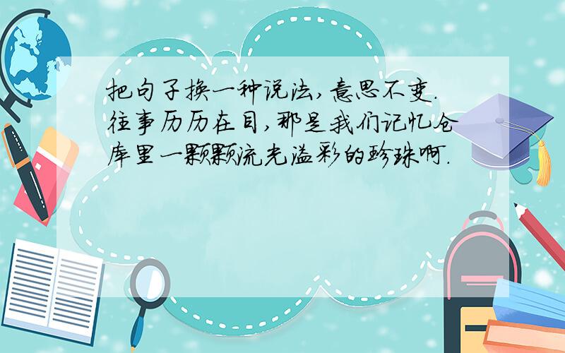 把句子换一种说法,意思不变.往事历历在目,那是我们记忆仓库里一颗颗流光溢彩的珍珠啊.