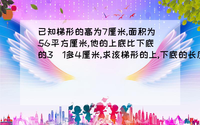 已知梯形的高为7厘米,面积为56平方厘米,他的上底比下底的3／1多4厘米,求该梯形的上,下底的长度.