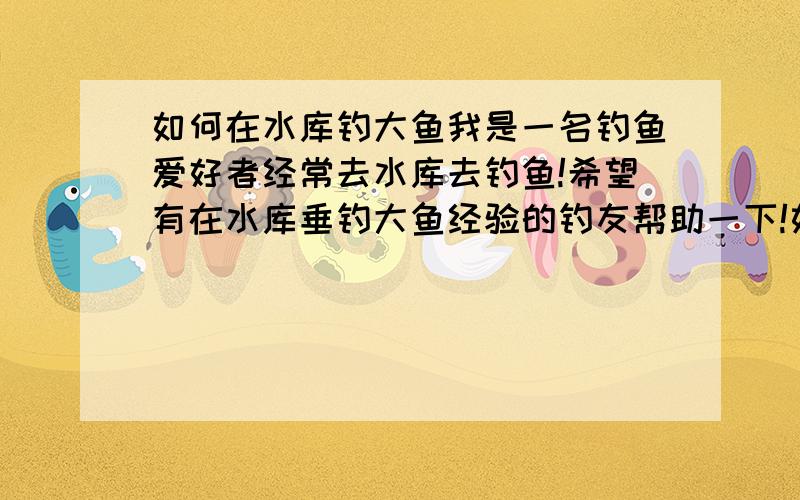 如何在水库钓大鱼我是一名钓鱼爱好者经常去水库去钓鱼!希望有在水库垂钓大鱼经验的钓友帮助一下!如何在水库能钓到大鱼!