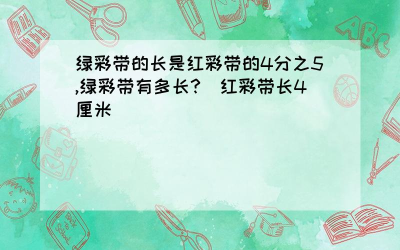 绿彩带的长是红彩带的4分之5,绿彩带有多长?（红彩带长4厘米）