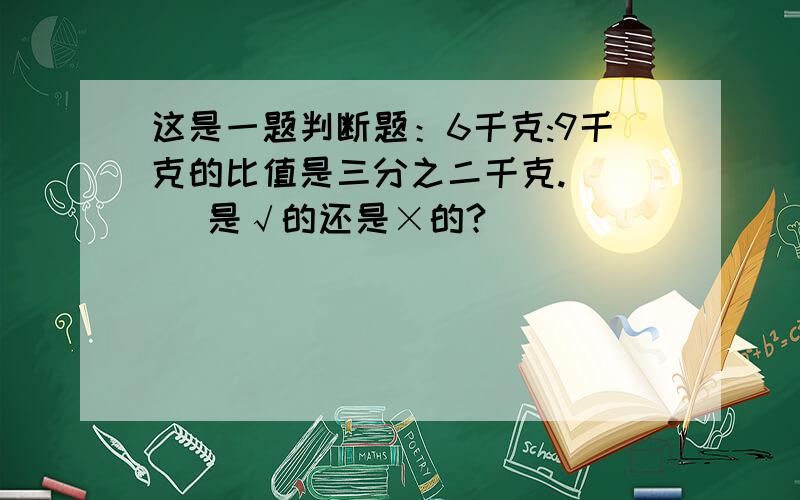 这是一题判断题：6千克:9千克的比值是三分之二千克.（ ） 是√的还是×的?