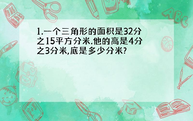 1.一个三角形的面积是32分之15平方分米.他的高是4分之3分米,底是多少分米?