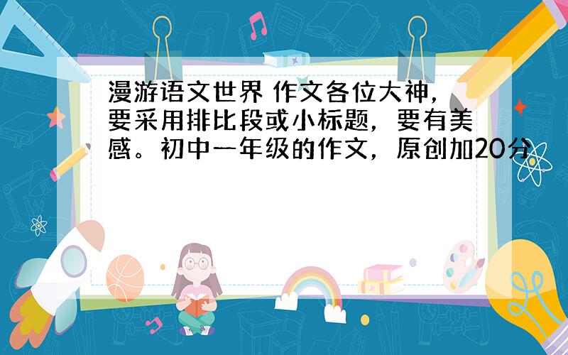 漫游语文世界 作文各位大神，要采用排比段或小标题，要有美感。初中一年级的作文，原创加20分