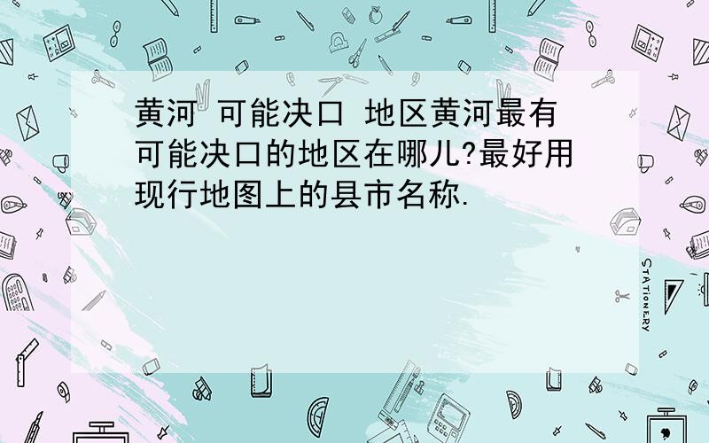 黄河 可能决口 地区黄河最有可能决口的地区在哪儿?最好用现行地图上的县市名称.