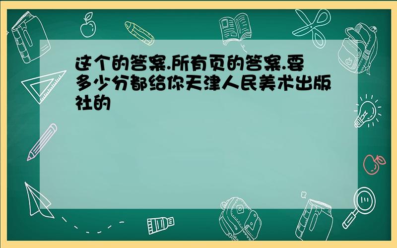 这个的答案.所有页的答案.要多少分都给你天津人民美术出版社的