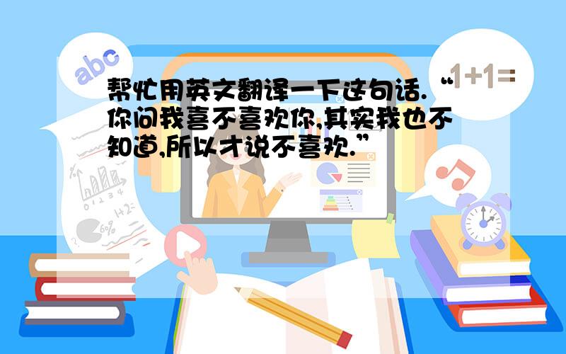 帮忙用英文翻译一下这句话.“你问我喜不喜欢你,其实我也不知道,所以才说不喜欢.”