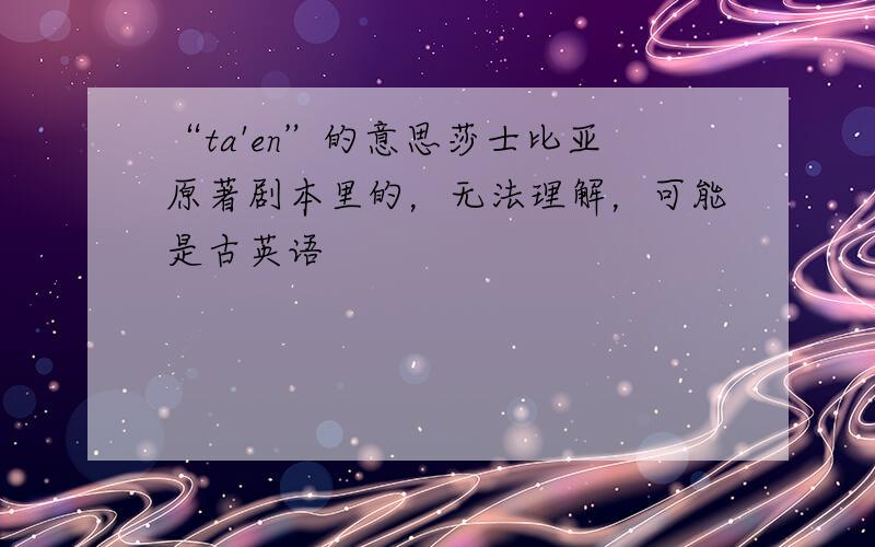 “ta'en”的意思莎士比亚原著剧本里的，无法理解，可能是古英语