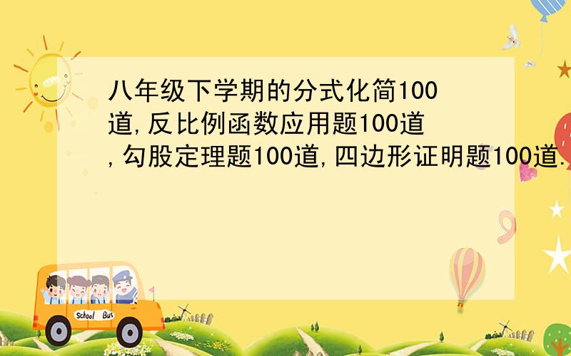 八年级下学期的分式化简100道,反比例函数应用题100道,勾股定理题100道,四边形证明题100道.