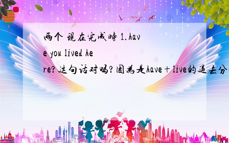 两个 现在完成时 1.have you lived here?这句话对吗?因为是have+live的过去分词.但如果翻译