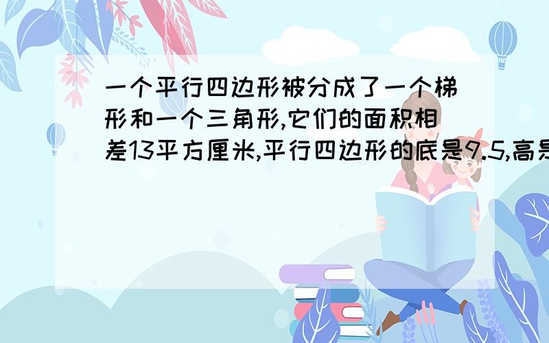 一个平行四边形被分成了一个梯形和一个三角形,它们的面积相差13平方厘米,平行四边形的底是9.5,高是