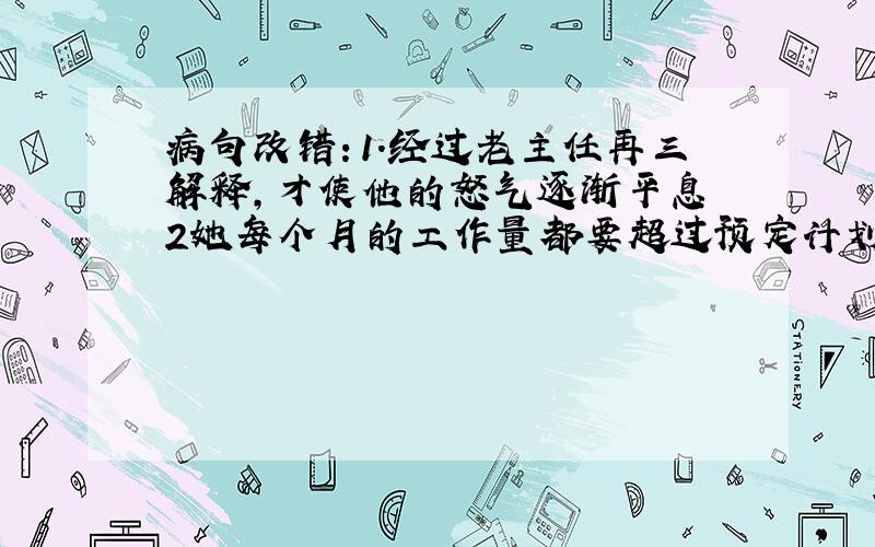 病句改错：1.经过老主任再三解释,才使他的怒气逐渐平息 2她每个月的工作量都要超过预定计划的百分之四十