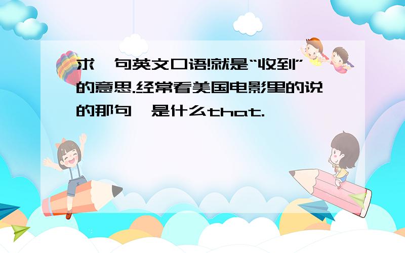 求一句英文口语!就是“收到”的意思.经常看美国电影里的说的那句,是什么that.