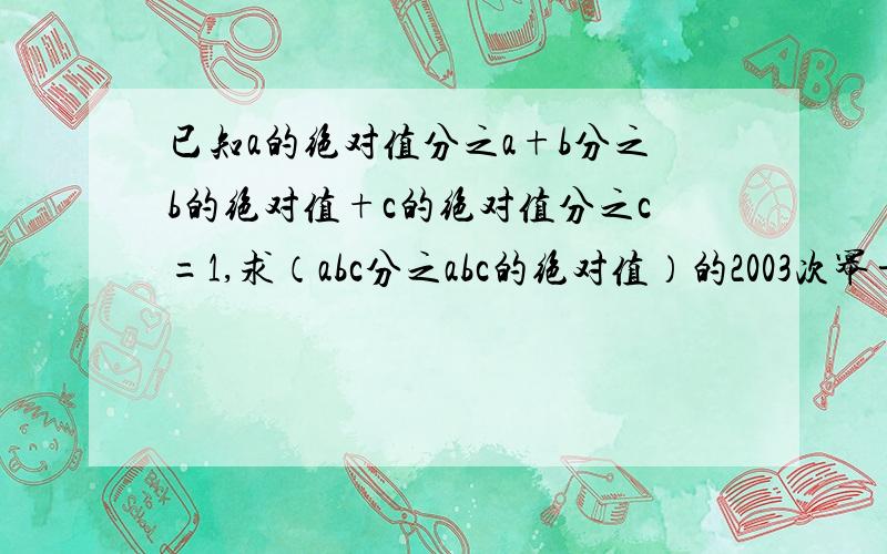 已知a的绝对值分之a+b分之b的绝对值+c的绝对值分之c=1,求（abc分之abc的绝对值）的2003次幂÷（ab的绝对