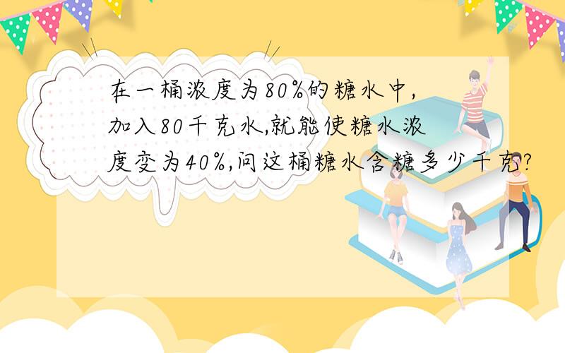 在一桶浓度为80%的糖水中,加入80千克水,就能使糖水浓度变为40%,问这桶糖水含糖多少千克?