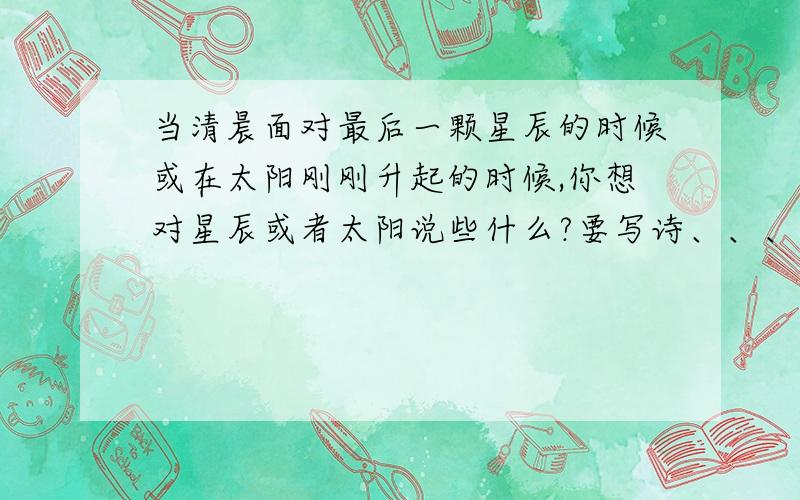 当清晨面对最后一颗星辰的时候或在太阳刚刚升起的时候,你想对星辰或者太阳说些什么?要写诗、、、速度~1