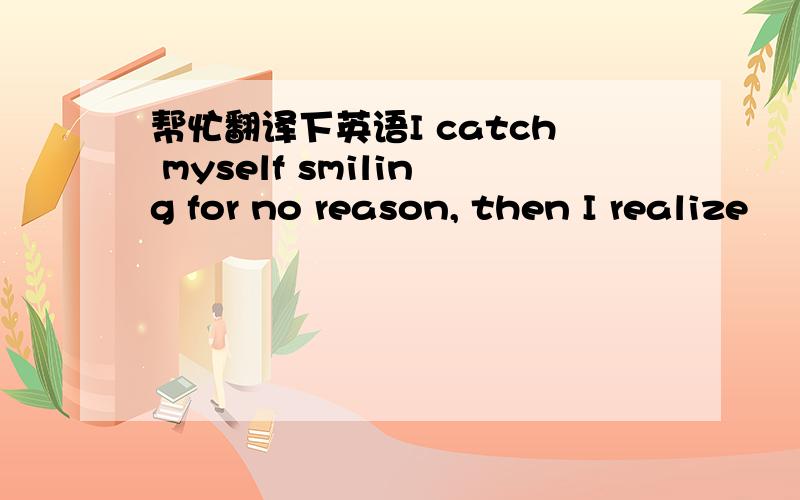 帮忙翻译下英语I catch myself smiling for no reason, then I realize