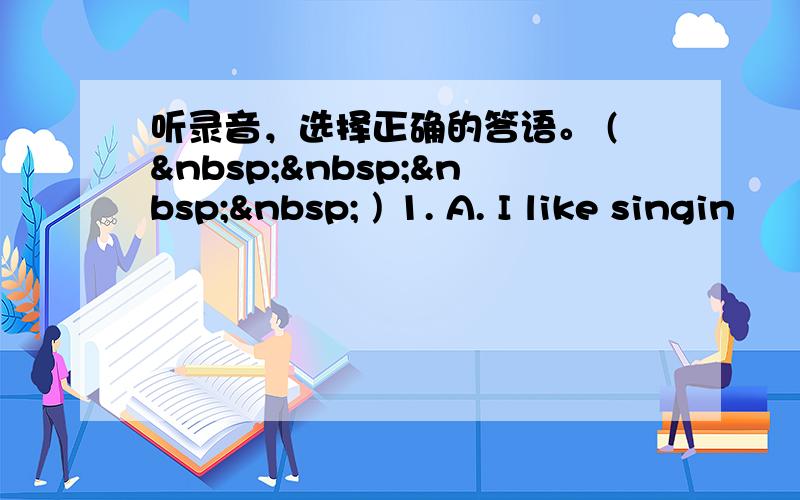 听录音，选择正确的答语。 (     ) 1. A. I like singin