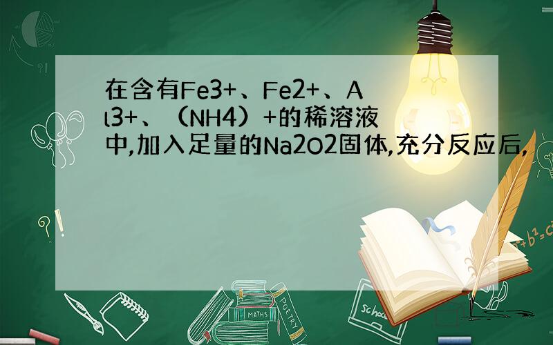 在含有Fe3+、Fe2+、Al3+、（NH4）+的稀溶液中,加入足量的Na2O2固体,充分反应后,