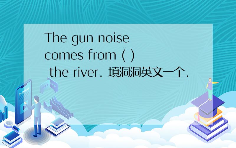 The gun noise comes from ( ) the river. 填洞洞英文一个.