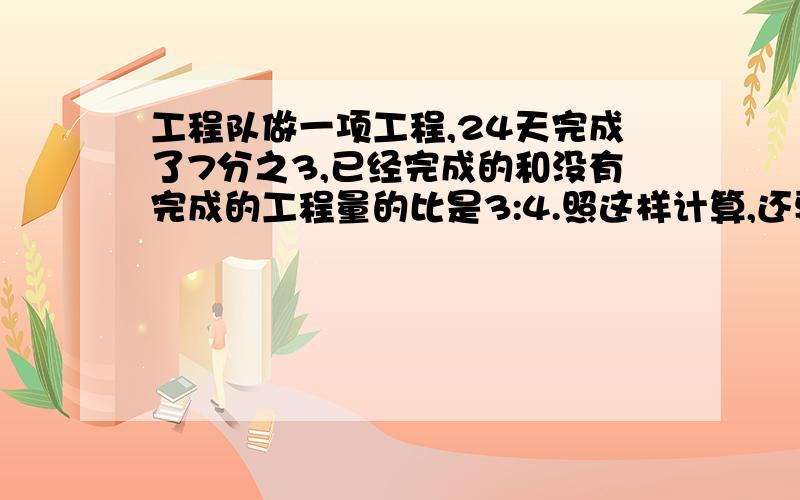 工程队做一项工程,24天完成了7分之3,已经完成的和没有完成的工程量的比是3:4.照这样计算,还要（ )天