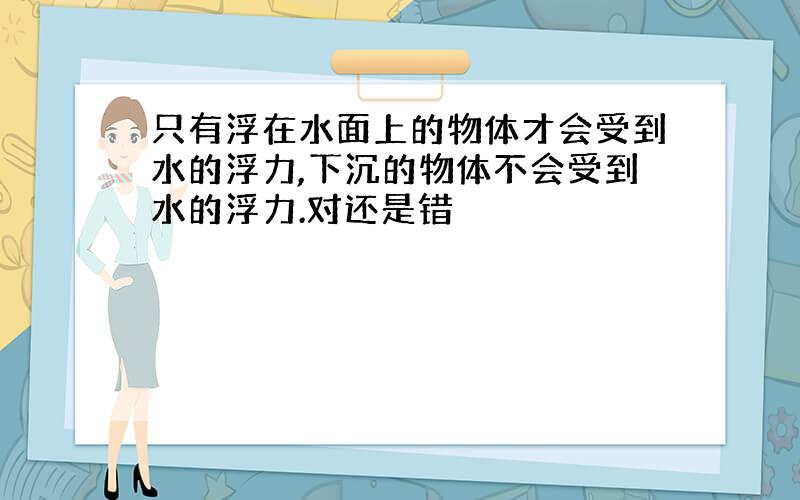 只有浮在水面上的物体才会受到水的浮力,下沉的物体不会受到水的浮力.对还是错