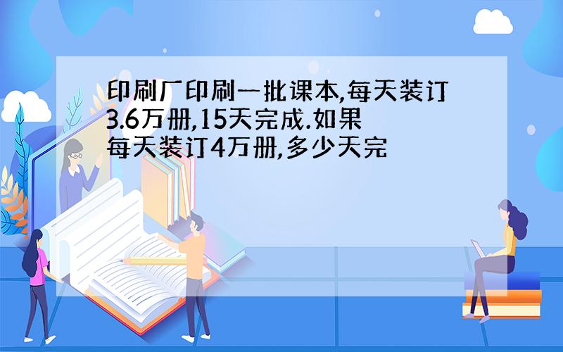 印刷厂印刷一批课本,每天装订3.6万册,15天完成.如果每天装订4万册,多少天完