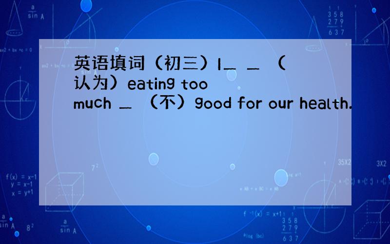 英语填词（初三）I＿ ＿ （认为）eating too much ＿ （不）good for our health.