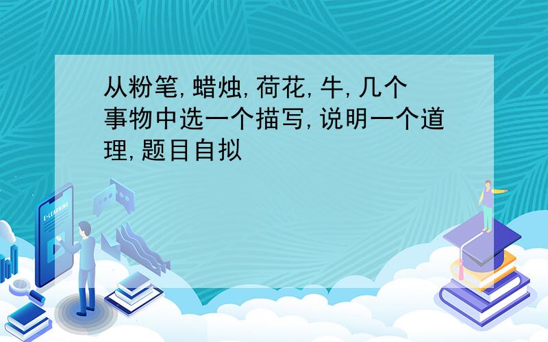 从粉笔,蜡烛,荷花,牛,几个事物中选一个描写,说明一个道理,题目自拟