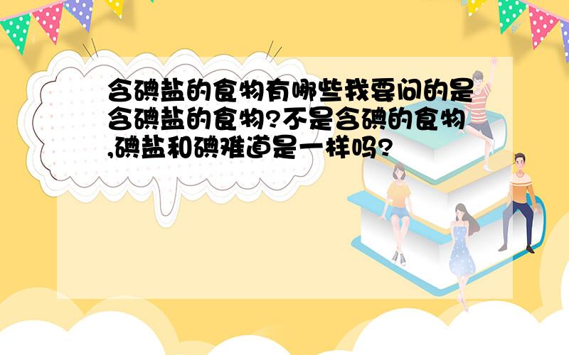 含碘盐的食物有哪些我要问的是含碘盐的食物?不是含碘的食物,碘盐和碘难道是一样吗?