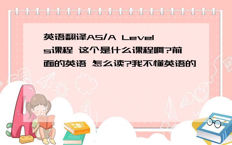 英语翻译AS/A Levels课程 这个是什么课程啊?前面的英语 怎么读?我不懂英语的