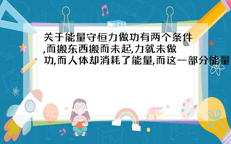 关于能量守恒力做功有两个条件,而搬东西搬而未起,力就未做功,而人体却消耗了能量,而这一部分能量转化为什么能量?