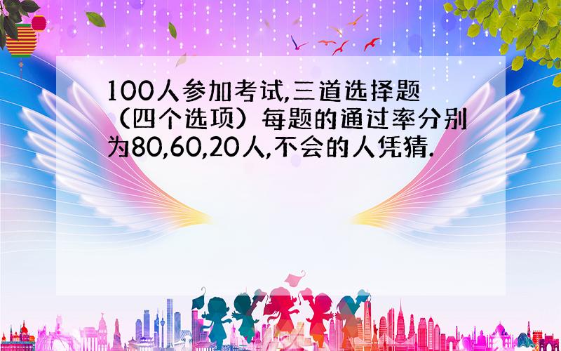 100人参加考试,三道选择题（四个选项）每题的通过率分别为80,60,20人,不会的人凭猜.