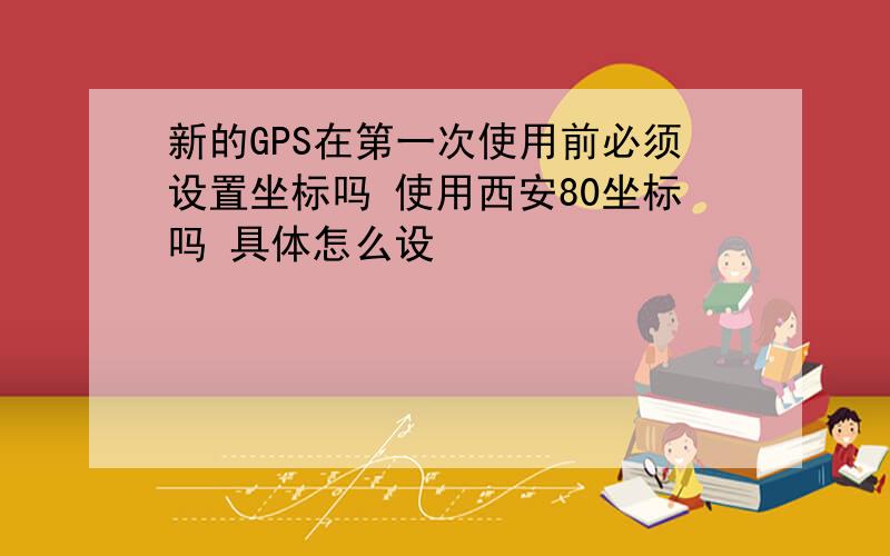 新的GPS在第一次使用前必须设置坐标吗 使用西安80坐标吗 具体怎么设