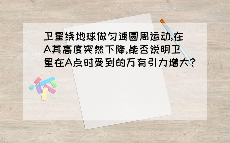 卫星绕地球做匀速圆周运动,在A其高度突然下降,能否说明卫星在A点时受到的万有引力增大?