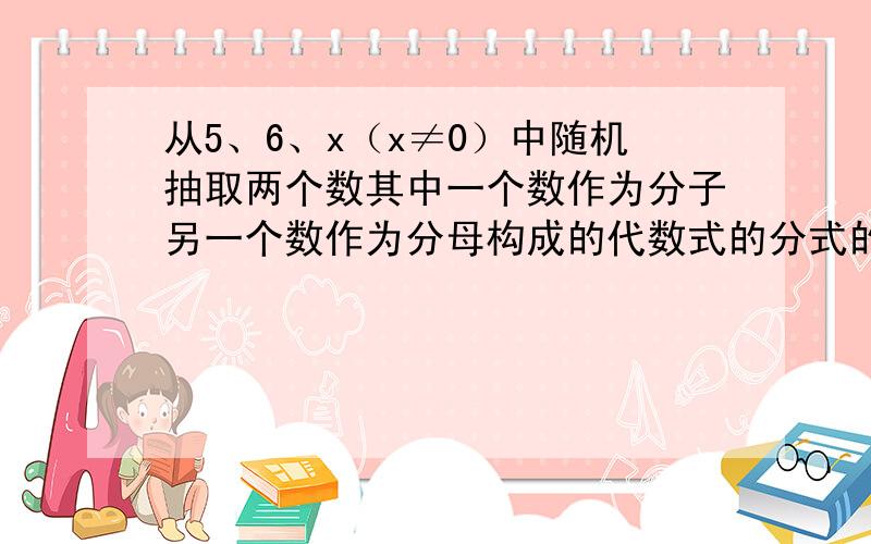 从5、6、x（x≠0）中随机抽取两个数其中一个数作为分子另一个数作为分母构成的代数式的分式的概率为