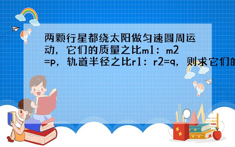 两颗行星都绕太阳做匀速圆周运动，它们的质量之比m1：m2=p，轨道半径之比r1：r2=q，则求它们的公转周期之比，它们受