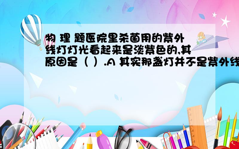 物 理 题医院里杀菌用的紫外线灯灯光看起来是淡紫色的,其原因是（ ）.A 其实那盏灯并不是紫外线灯,因为紫外线本身是看不