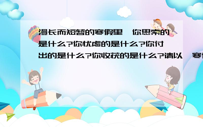 漫长而短暂的寒假里,你思索的是什么?你忧虑的是什么?你付出的是什么?你收获的是什么?请以