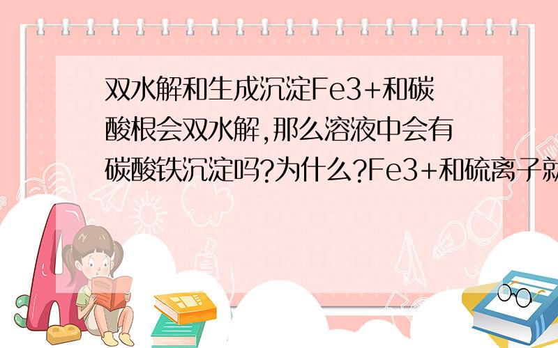 双水解和生成沉淀Fe3+和碳酸根会双水解,那么溶液中会有碳酸铁沉淀吗?为什么?Fe3+和硫离子就生成沉淀,这和双水解有什