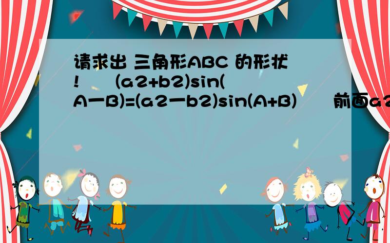 请求出 三角形ABC 的形状!　　(a2+b2)sin(A一B)=(a2一b2)sin(A+B)　　前面a2 、 b2、