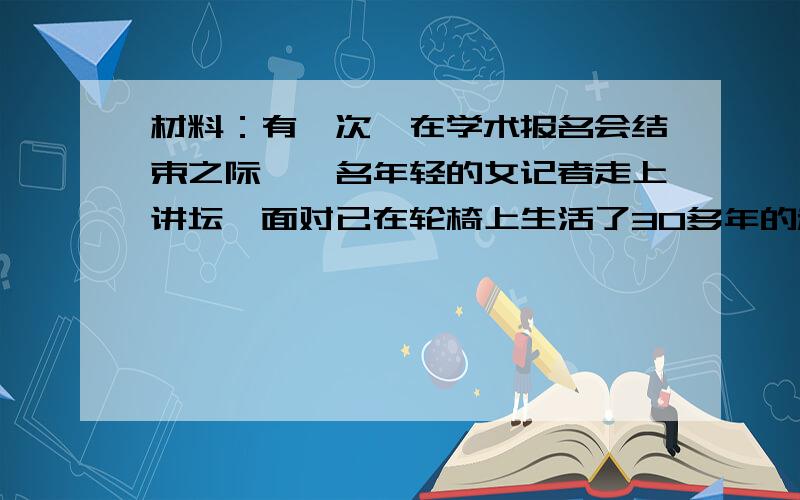 材料：有一次,在学术报名会结束之际,一名年轻的女记者走上讲坛,面对已在轮椅上生活了30多年的科学巨匠霍金,深深敬仰之余,