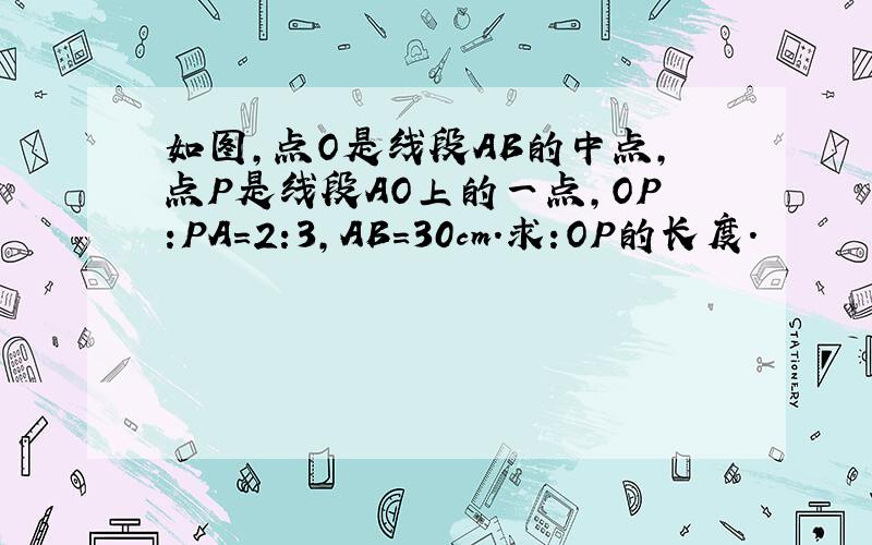 如图,点O是线段AB的中点,点P是线段AO上的一点,OP:PA=2:3,AB=30cm.求:OP的长度.