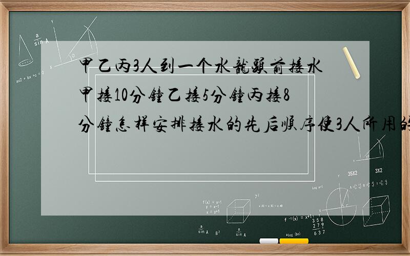 甲乙丙3人到一个水龙头前接水甲接10分钟乙接5分钟丙接8分钟怎样安排接水的先后顺序使3人所用的总时间最少