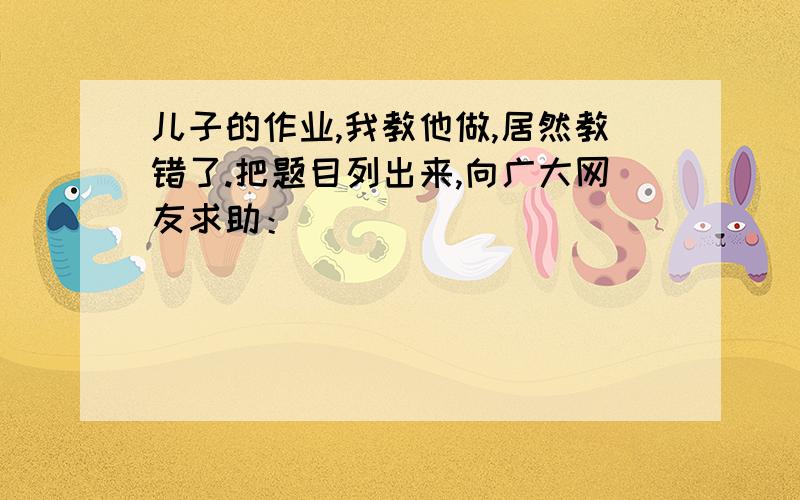 儿子的作业,我教他做,居然教错了.把题目列出来,向广大网友求助：