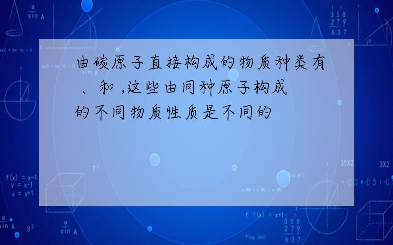 由碳原子直接构成的物质种类有 、和 ,这些由同种原子构成的不同物质性质是不同的