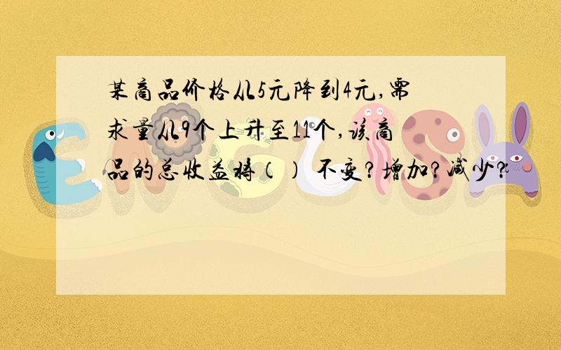 某商品价格从5元降到4元,需求量从9个上升至11个,该商品的总收益将（） 不变?增加?减少?